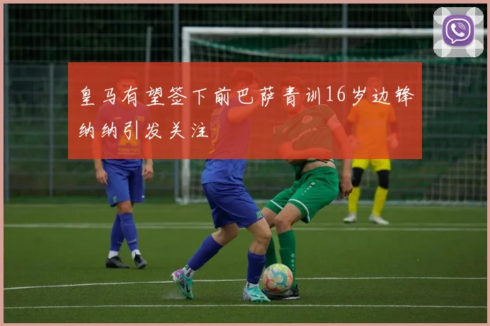 皇马有望签下前巴萨青训16岁边锋纳纳引发关注