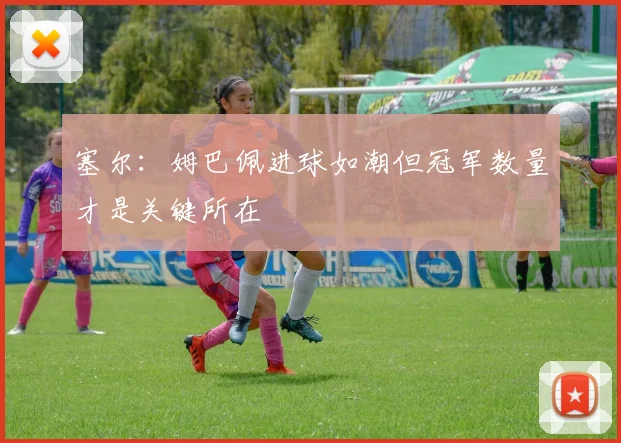 塞尔：姆巴佩进球如潮但冠军数量才是关键所在