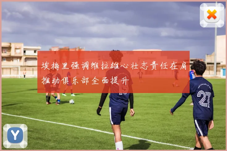埃梅里强调维拉雄心壮志责任在肩推动俱乐部全面提升